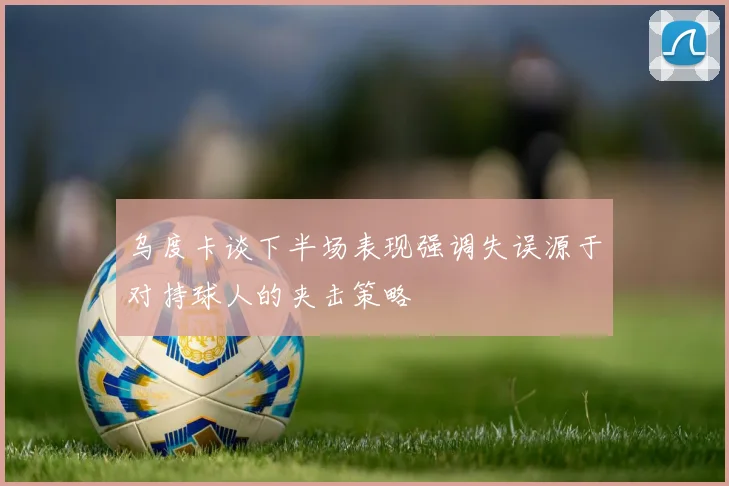 乌度卡谈下半场表现强调失误源于对持球人的夹击策略