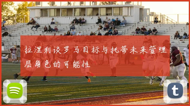 拉涅利谈罗马目标与托蒂未来管理层角色的可能性