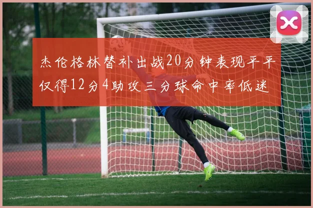 杰伦格林替补出战20分钟表现平平仅得12分4助攻三分球命中率低迷