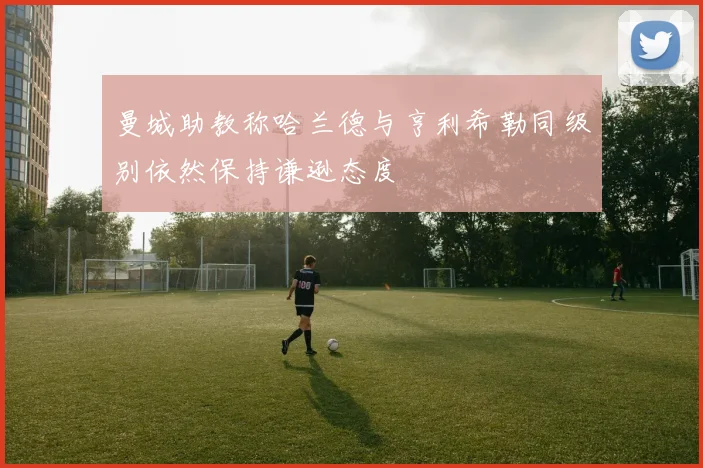 曼城助教称哈兰德与亨利希勒同级别依然保持谦逊态度