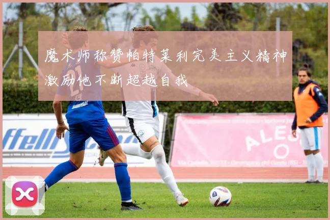 魔术师称赞帕特莱利完美主义精神激励他不断超越自我