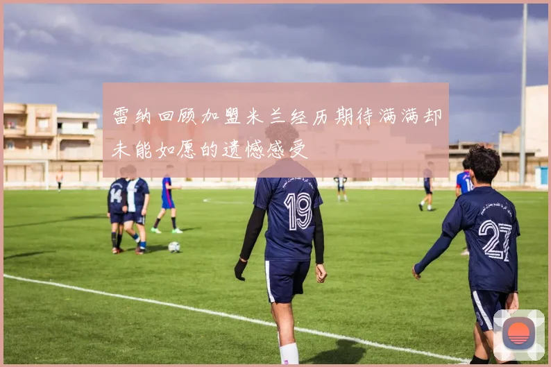 雷纳回顾加盟米兰经历期待满满却未能如愿的遗憾感受