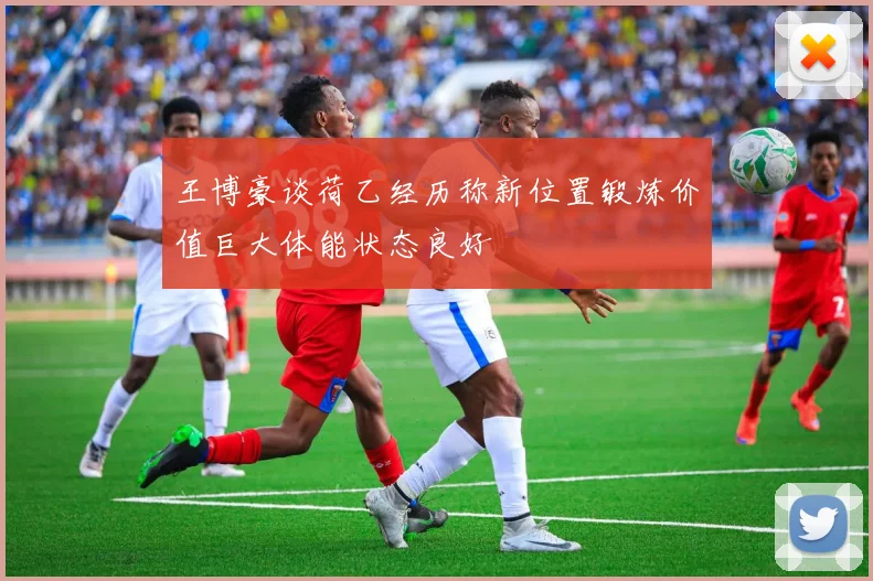 王博豪谈荷乙经历称新位置锻炼价值巨大体能状态良好