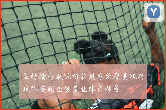 芒特精彩表现斩获进球荣膺曼联对狼队英超全场最佳球员称号
