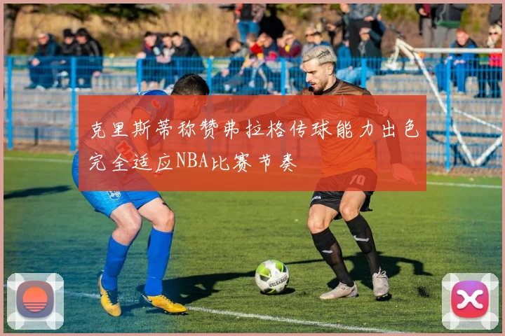 克里斯蒂称赞弗拉格传球能力出色完全适应NBA比赛节奏