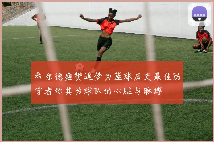 希尔德盛赞追梦为篮球历史最佳防守者称其为球队的心脏与脉搏