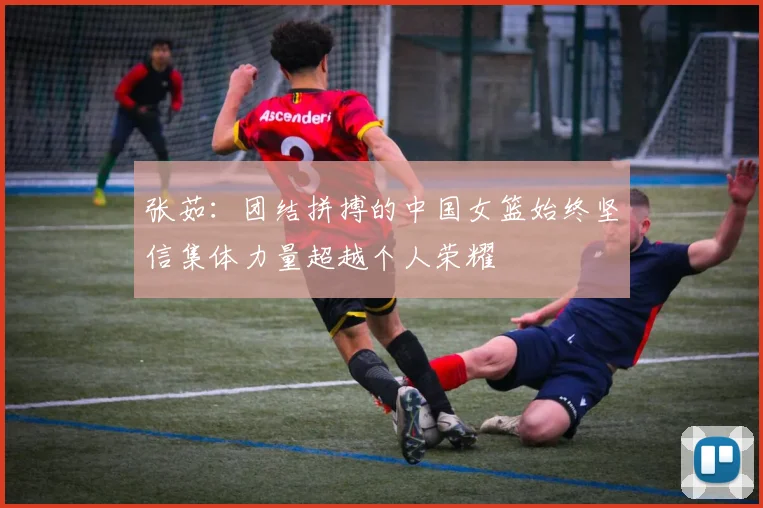 张茹：团结拼搏的中国女篮始终坚信集体力量超越个人荣耀