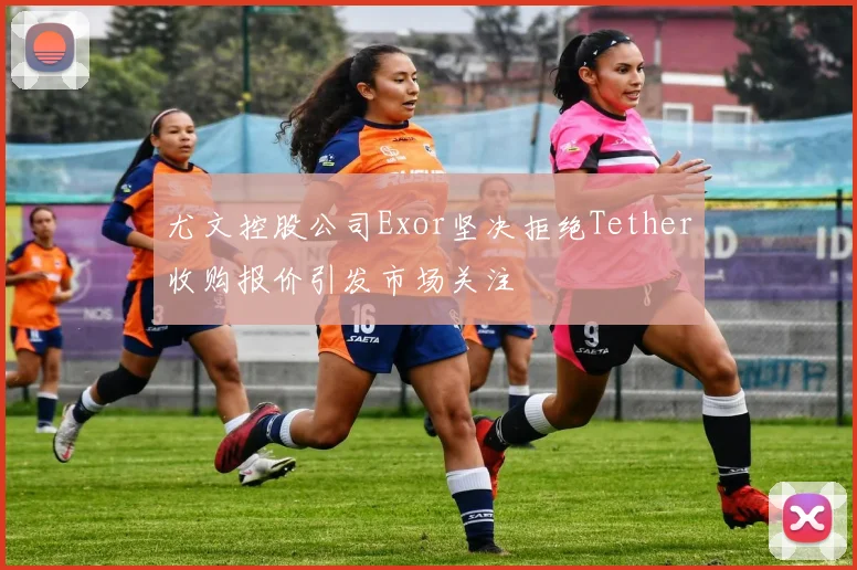 尤文控股公司Exor坚决拒绝Tether收购报价引发市场关注