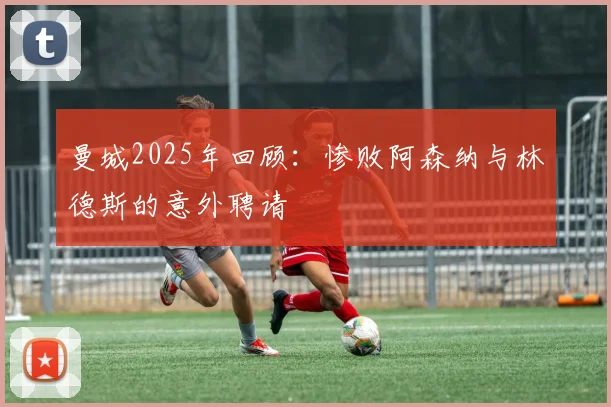 曼城2025年回顾：惨败阿森纳与林德斯的意外聘请