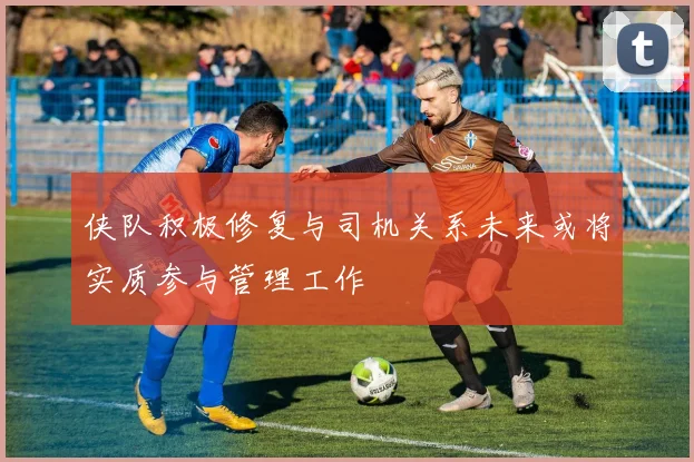 侠队积极修复与司机关系未来或将实质参与管理工作