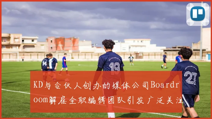 KD与合伙人创办的媒体公司Boardroom解雇全职编辑团队引发广泛关注