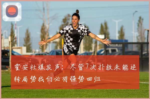 霍安社媒发声：尽管7次扑救未能逆转局势我们必将强势回归