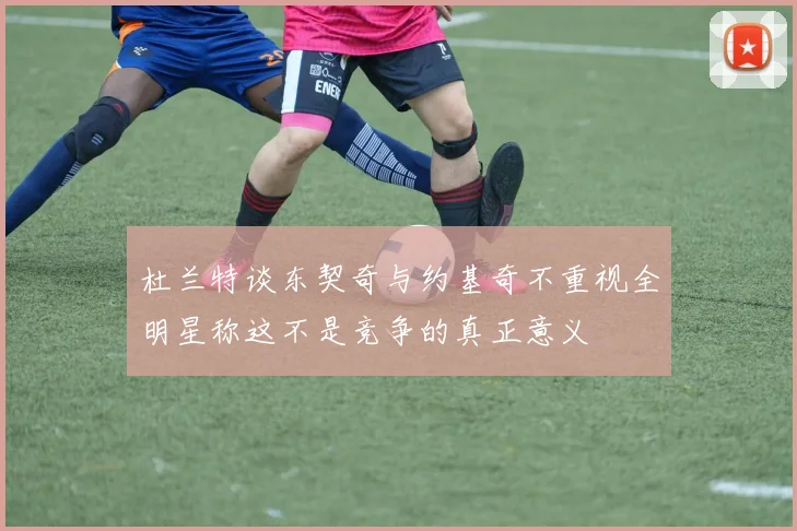 杜兰特谈东契奇与约基奇不重视全明星称这不是竞争的真正意义
