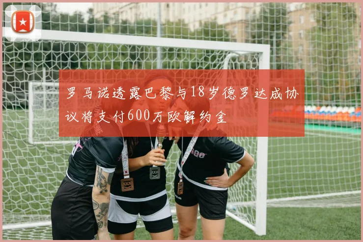 罗马诺透露巴黎与18岁德罗达成协议将支付600万欧解约金