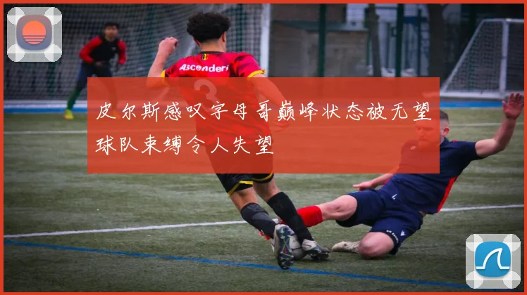 皮尔斯感叹字母哥巅峰状态被无望球队束缚令人失望