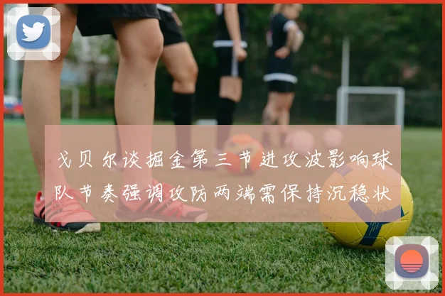戈贝尔谈掘金第三节进攻波影响球队节奏强调攻防两端需保持沉稳状态