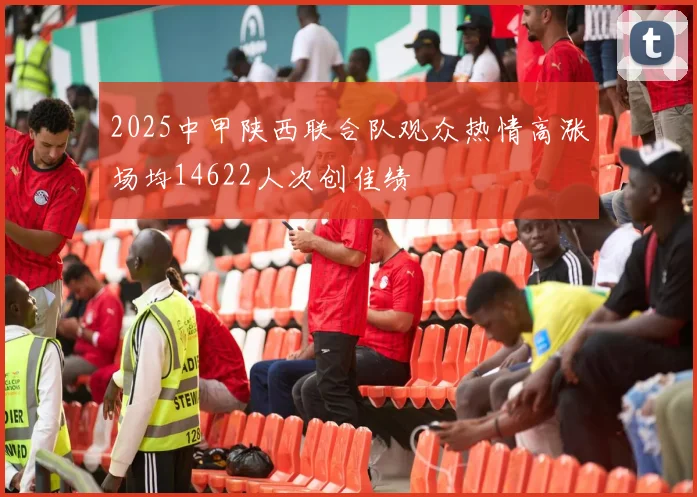 2025中甲陕西联合队观众热情高涨场均14622人次创佳绩