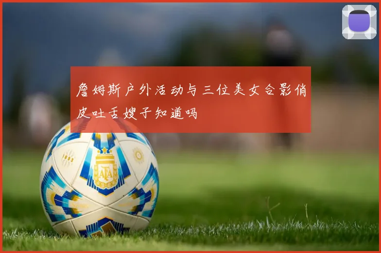 詹姆斯户外活动与三位美女合影俏皮吐舌嫂子知道吗
