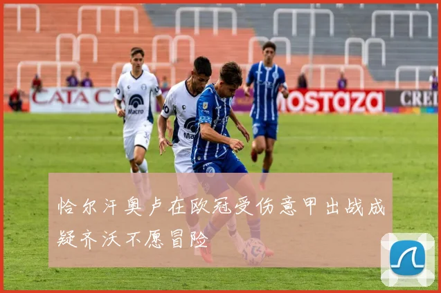 恰尔汗奥卢在欧冠受伤意甲出战成疑齐沃不愿冒险