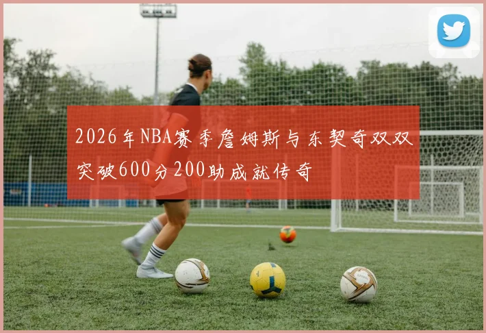 2026年NBA赛季詹姆斯与东契奇双双突破600分200助成就传奇