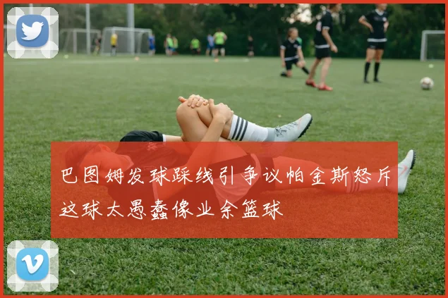 巴图姆发球踩线引争议帕金斯怒斥这球太愚蠢像业余篮球