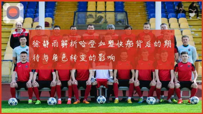 徐静雨解析哈登加盟快船背后的期待与角色转变的影响