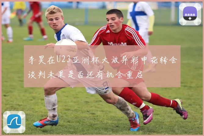 李昊在U23亚洲杯大放异彩申花转会谈判未果是否还有机会重启