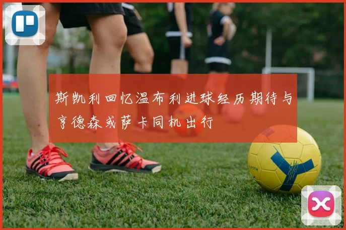 斯凯利回忆温布利进球经历期待与亨德森或萨卡同机出行