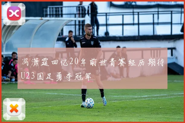 冯潇霆回忆20年前世青赛经历期待U23国足勇夺冠军