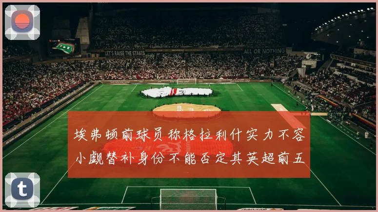 埃弗顿前球员称格拉利什实力不容小觑替补身份不能否定其英超前五地位