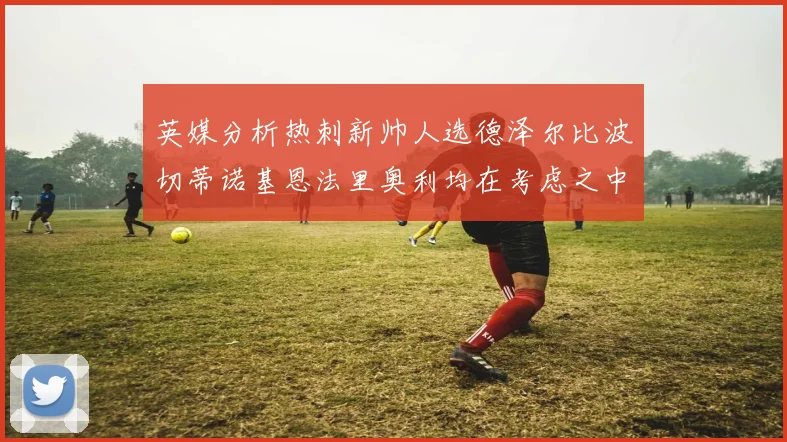 英媒分析热刺新帅人选德泽尔比波切蒂诺基恩法里奥利均在考虑之中