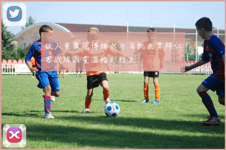 故人重聚范博梅尔与马凯共赏拜仁客战埃因霍温精彩对决