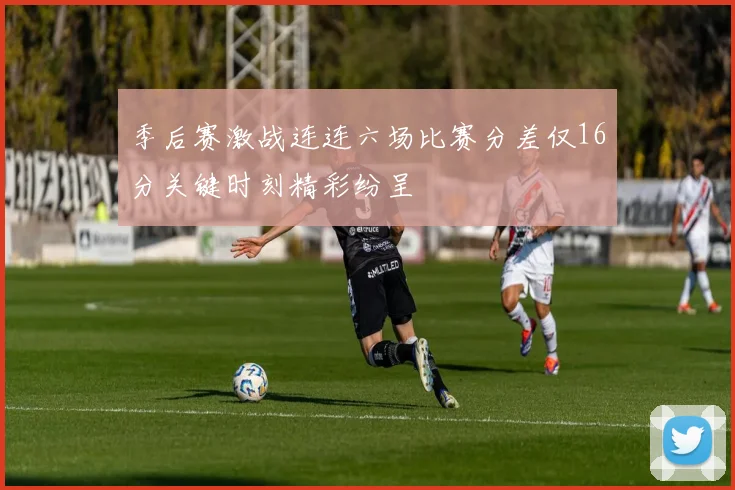 季后赛激战连连六场比赛分差仅16分关键时刻精彩纷呈
