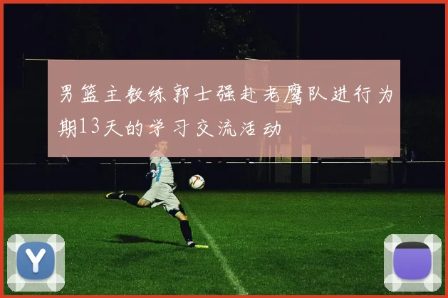 男篮主教练郭士强赴老鹰队进行为期13天的学习交流活动