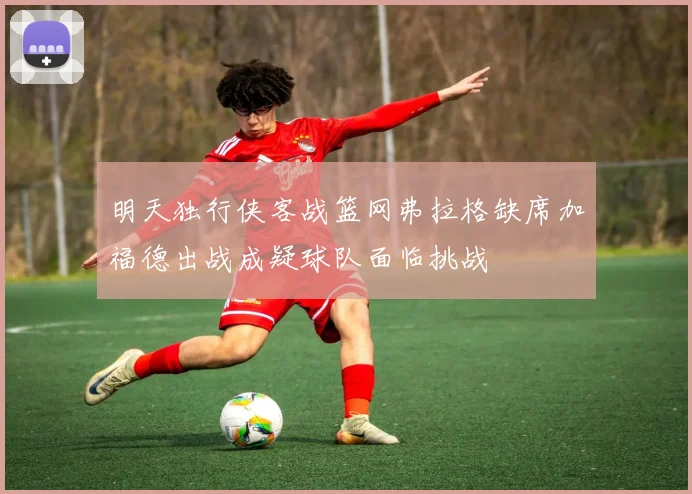 明天独行侠客战篮网弗拉格缺席加福德出战成疑球队面临挑战