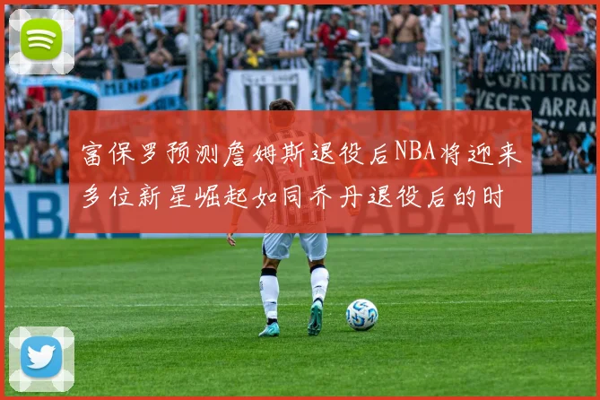 富保罗预测詹姆斯退役后NBA将迎来多位新星崛起如同乔丹退役后的时代