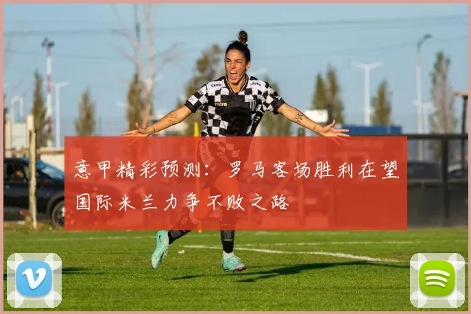 意甲精彩预测：罗马客场胜利在望国际米兰力争不败之路
