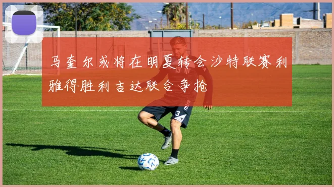 马奎尔或将在明夏转会沙特联赛利雅得胜利吉达联合争抢