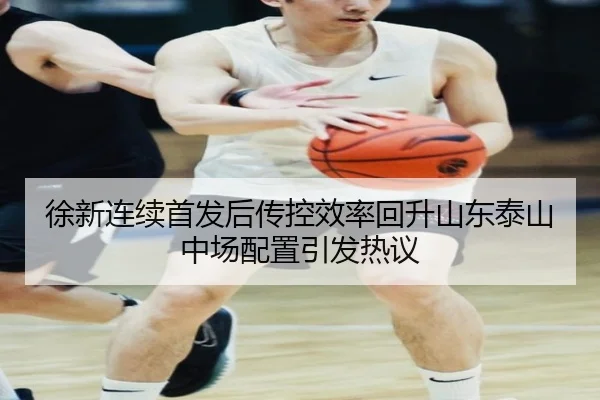 徐新连续首发后传控效率回升山东泰山中场配置引发热议